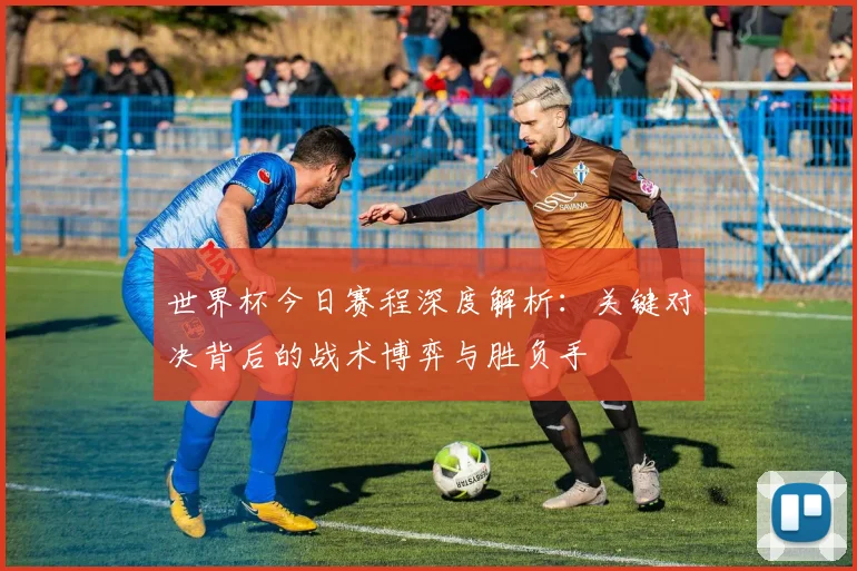 世界杯今日赛程深度解析:关键对决背后的战术博弈与胜负手