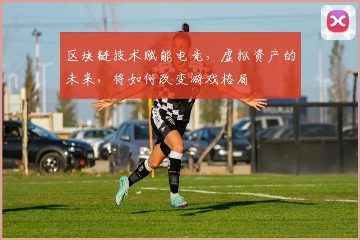 区块链技术赋能电竞,虚拟资产的未来,将如何改变游戏格局