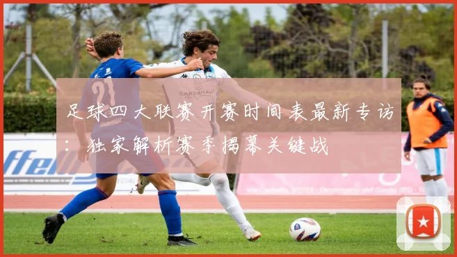 足球四大联赛开赛时间表最新专访:独家解析赛季揭幕关键战