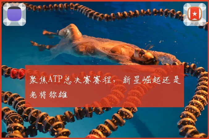 聚焦ATP总决赛赛程，新星崛起还是老将称雄