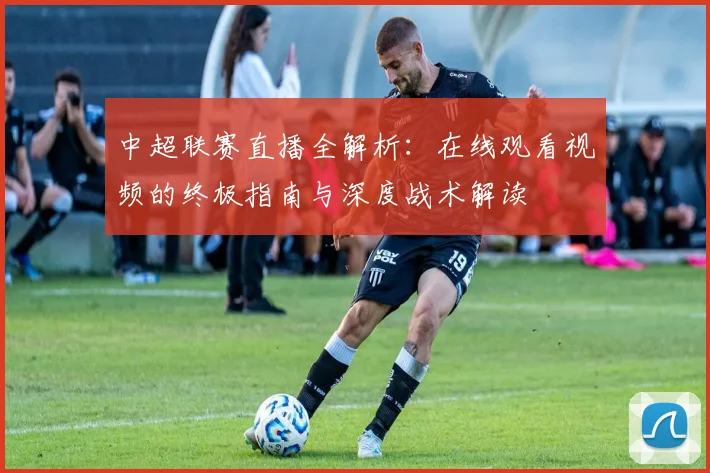 中超联赛直播全解析:在线观看视频的终极指南与深度战术解读
