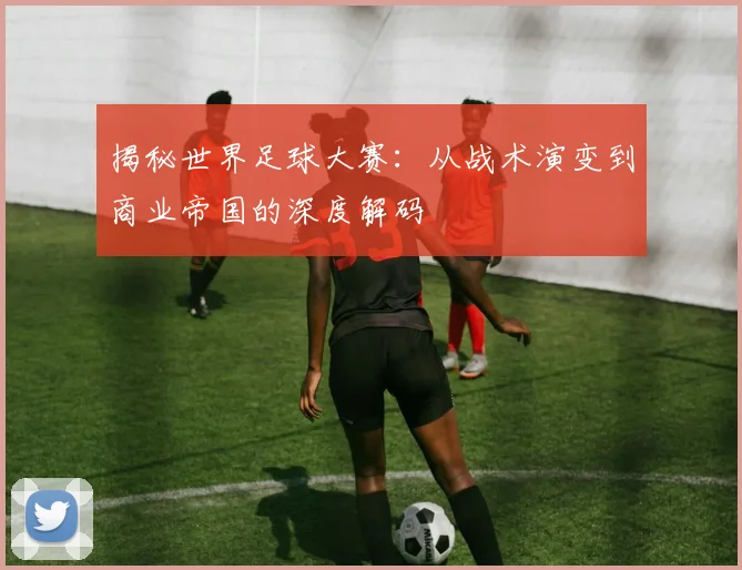 揭秘世界足球大赛:从战术演变到商业帝国的深度解码